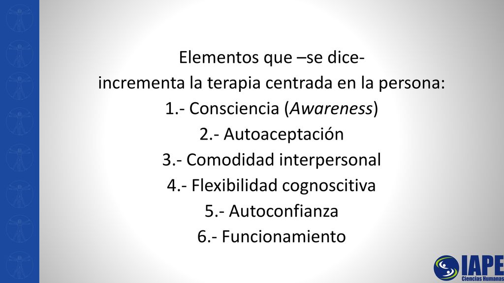 Elementos que –se dice- incrementa la terapia centrada en la persona: 1.- Consciencia (Awareness) 2.- Autoaceptación 3.- Comodidad interpersonal 4.- Flexibilidad cognoscitiva 5.- Autoconfianza 6.- Funcionamiento