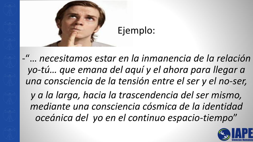 Ejemplo: - … necesitamos estar en la inmanencia de la relación yo-tú… que emana del aquí y el ahora para llegar a una consciencia de la tensión entre el ser y el no-ser, y a la larga, hacia la trascendencia del ser mismo, mediante una consciencia cósmica de la identidad oceánica del yo en el continuo espacio-tiempo