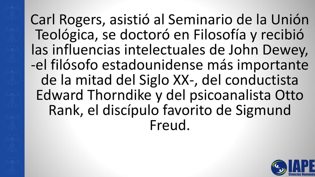 Carl Rogers, asistió al Seminario de la Unión Teológica, se doctoró en Filosofía y recibió las influencias intelectuales de John Dewey, -el filósofo estadounidense más importante de la mitad del Siglo XX-, del conductista Edward Thorndike y del psicoanalista Otto Rank, el discípulo favorito de Sigmund Freud.