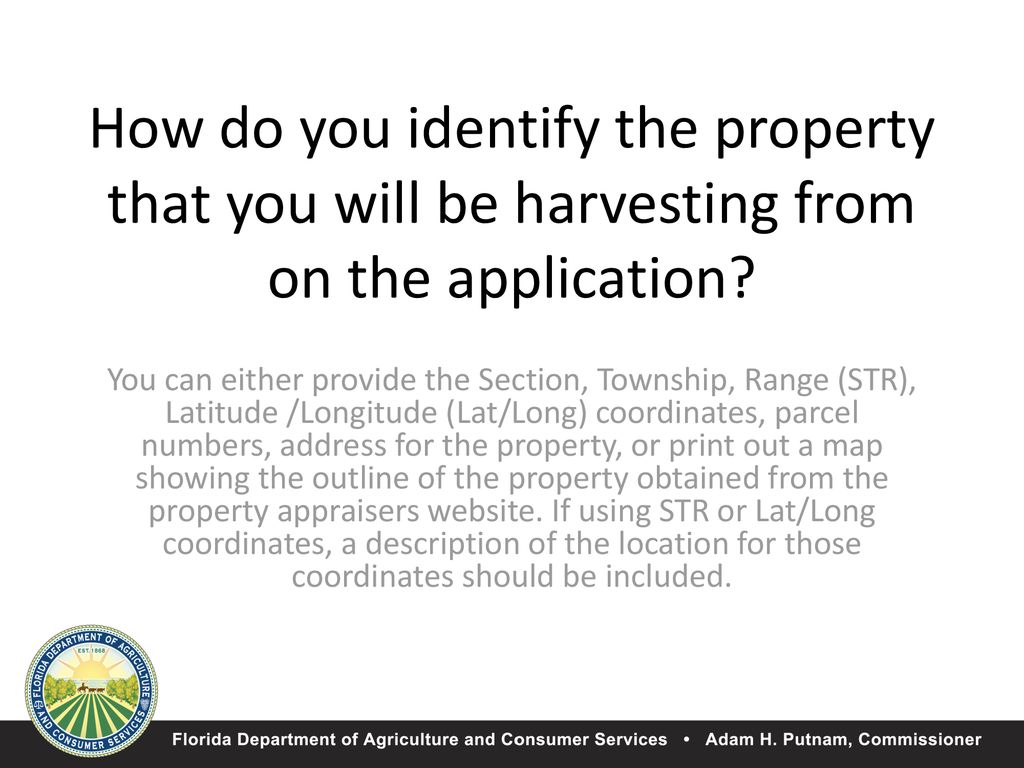 You can either provide the Section, Township, Range (STR), Latitude /Longitude (Lat/Long) coordinates, parcel numbers, address for the property, or print out a map showing the outline of the property obtained from the property appraisers website. If using STR or Lat/Long coordinates, a description of the location for those coordinates should be included.