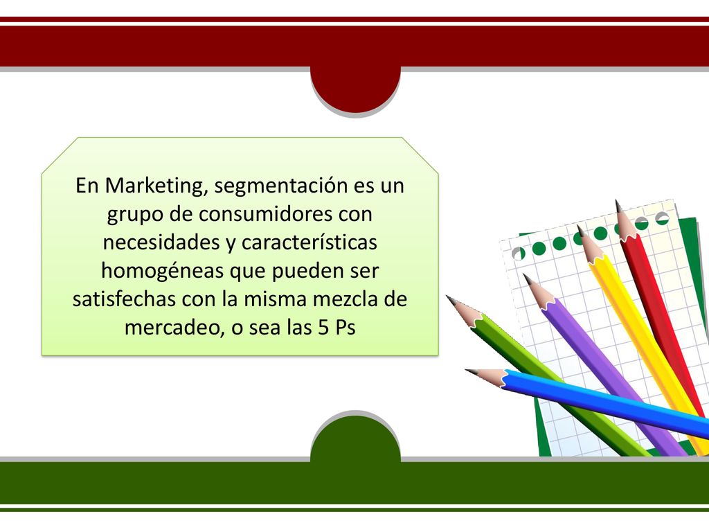 En Marketing, segmentación es un grupo de consumidores con necesidades y características homogéneas que pueden ser satisfechas con la misma mezcla de mercadeo, o sea las 5 Ps