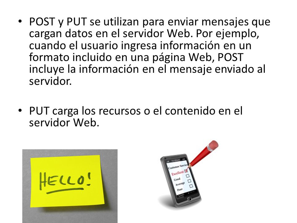 POST y PUT se utilizan para enviar mensajes que cargan datos en el servidor Web. Por ejemplo, cuando el usuario ingresa información en un formato incluido en una página Web, POST incluye la información en el mensaje enviado al servidor.