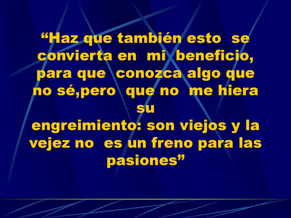 Haz que también esto se convierta en mi beneficio, para que conozca algo que no sé,pero que no me hiera su engreimiento: son viejos y la vejez no es un freno para las pasiones