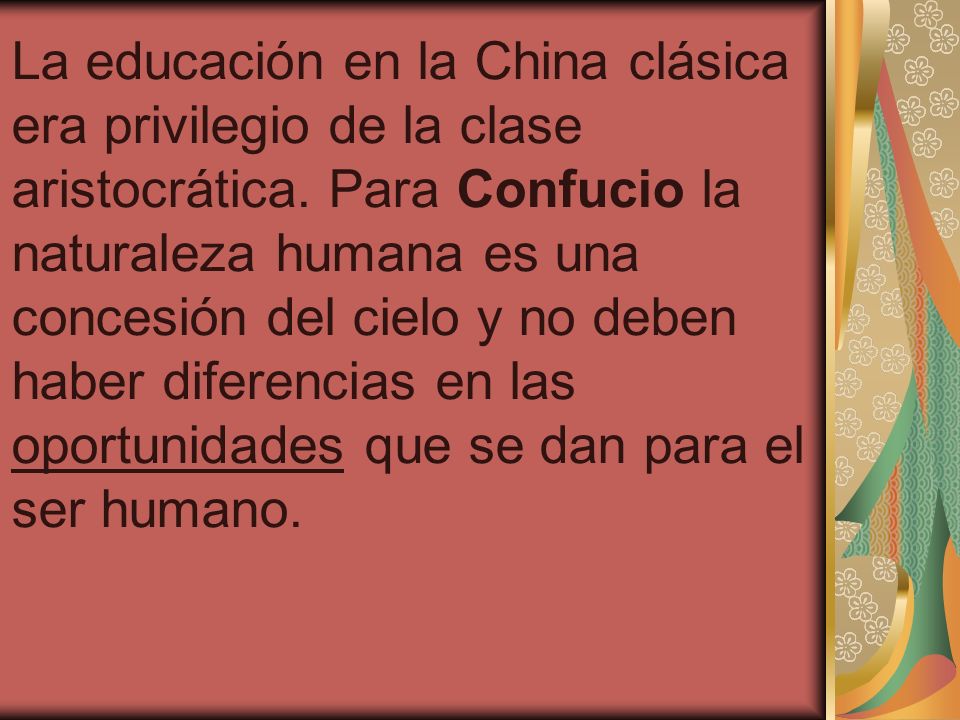 La educación en la China clásica era privilegio de la clase aristocrática. Para Confucio la naturaleza humana es una concesión del cielo y no deben haber diferencias en las oportunidades que se dan para el ser humano.