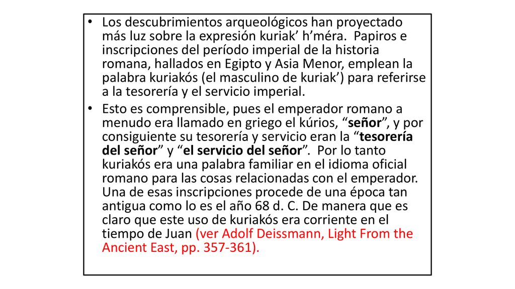 Los descubrimientos arqueológicos han proyectado más luz sobre la expresión kuriak’ h’méra. Papiros e inscripciones del período imperial de la historia romana, hallados en Egipto y Asia Menor, emplean la palabra kuriakós (el masculino de kuriak’) para referirse a la tesorería y el servicio imperial.