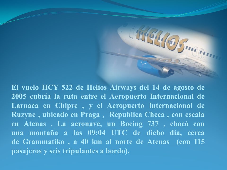 El vuelo HCY 522 de Helios Airways del 14 de agosto de 2005 cubría la ruta entre el Aeropuerto Internacional de Larnaca en Chipre , y el Aeropuerto Internacional de Ruzyne , ubicado en Praga , Republica Checa , con escala en Atenas .
