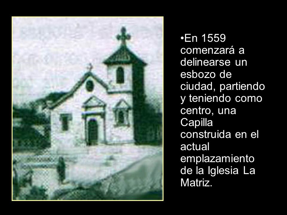 En 1559 comenzará a delinearse un esbozo de ciudad, partiendo y teniendo como centro, una Capilla construida en el actual emplazamiento de la Iglesia La Matriz.