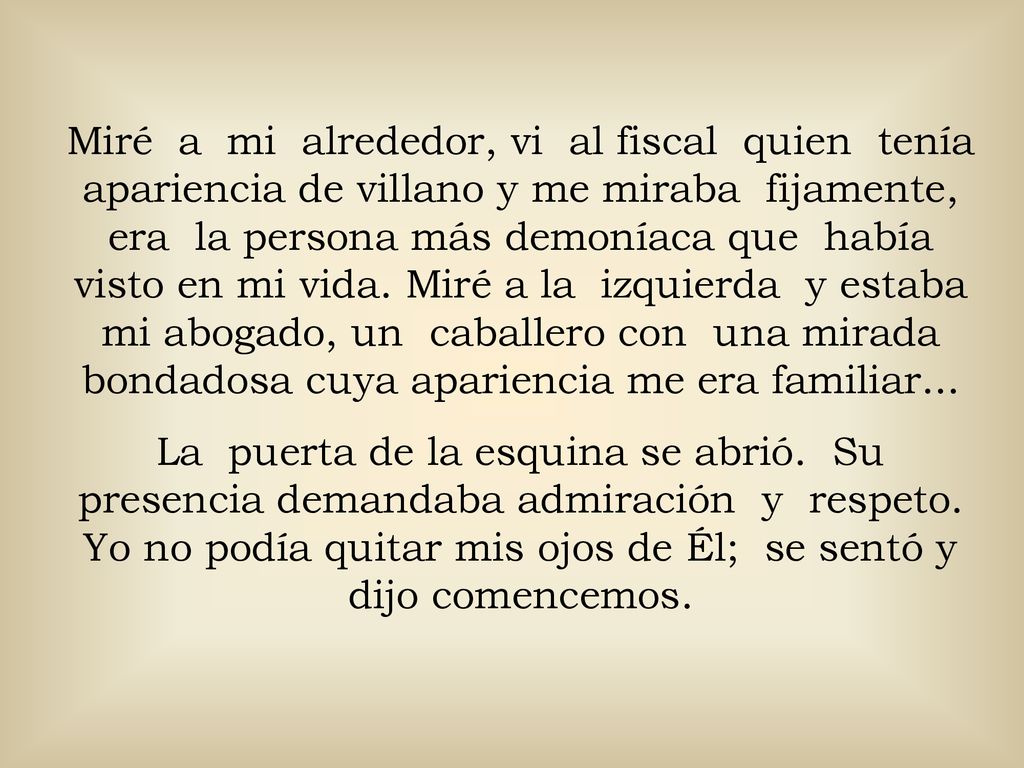 Miré a mi alrededor, vi al fiscal quien tenía apariencia de villano y me miraba fijamente, era la persona más demoníaca que había visto en mi vida. Miré a la izquierda y estaba mi abogado, un caballero con una mirada bondadosa cuya apariencia me era familiar...
