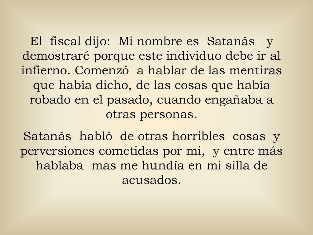 El fiscal dijo: Mi nombre es Satanás y demostraré porque este individuo debe ir al infierno. Comenzó a hablar de las mentiras que había dicho, de las cosas que había robado en el pasado, cuando engañaba a otras personas.