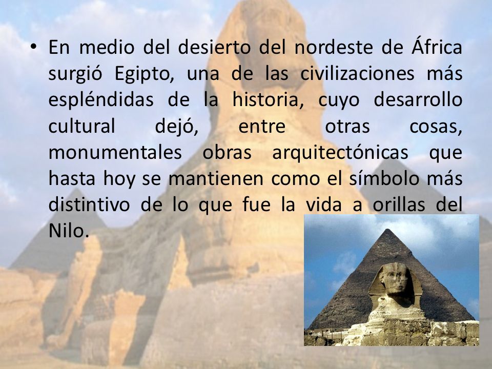 En medio del desierto del nordeste de África surgió Egipto, una de las civilizaciones más espléndidas de la historia, cuyo desarrollo cultural dejó, entre otras cosas, monumentales obras arquitectónicas que hasta hoy se mantienen como el símbolo más distintivo de lo que fue la vida a orillas del Nilo.
