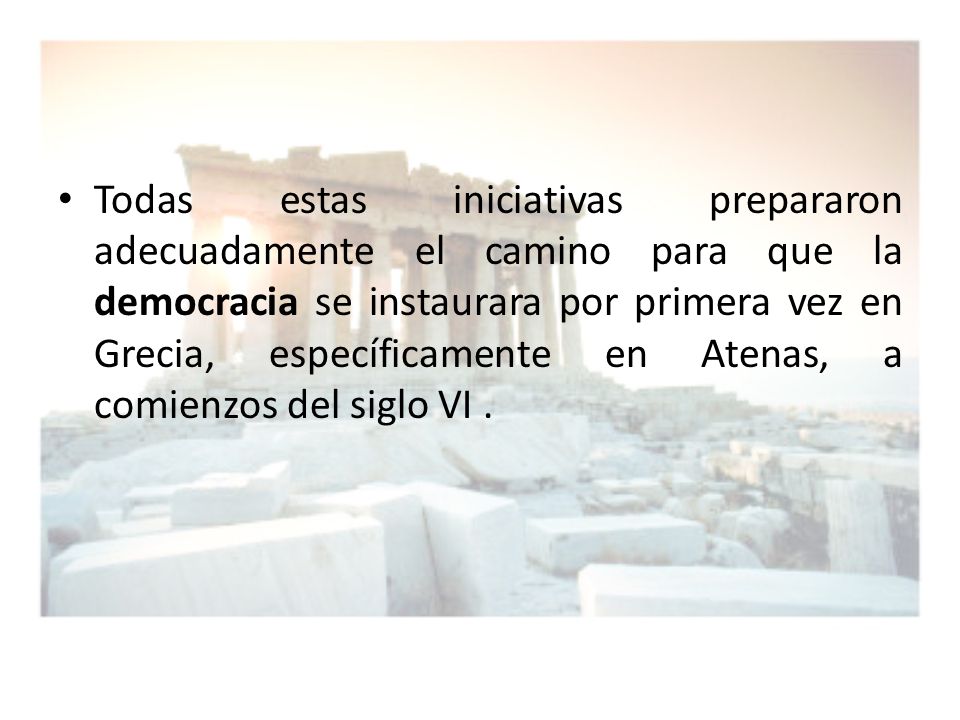 Todas estas iniciativas prepararon adecuadamente el camino para que la democracia se instaurara por primera vez en Grecia, específicamente en Atenas, a comienzos del siglo VI .