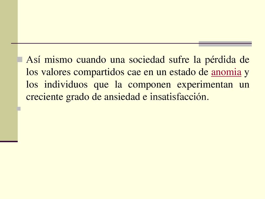 Así mismo cuando una sociedad sufre la pérdida de los valores compartidos cae en un estado de anomia y los individuos que la componen experimentan un creciente grado de ansiedad e insatisfacción.