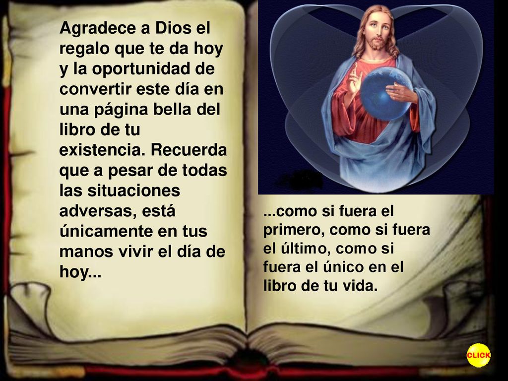 Agradece a Dios el regalo que te da hoy y la oportunidad de convertir este día en una página bella del libro de tu existencia. Recuerda que a pesar de todas las situaciones adversas, está únicamente en tus manos vivir el día de hoy...