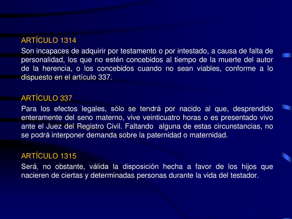 ARTÍCULO 1314 Son incapaces de adquirir por testamento o por intestado, a causa de falta de personalidad, los que no estén concebidos al tiempo de la muerte del autor de la herencia, o los concebidos cuando no sean viables, conforme a lo dispuesto en el artículo 337.