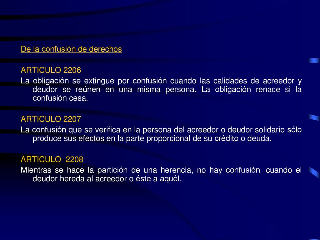 De la confusión de derechos ARTICULO 2206 La obligación se extingue por confusión cuando las calidades de acreedor y deudor se reúnen en una misma persona.