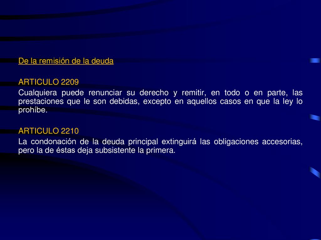 De la remisión de la deuda ARTICULO 2209 Cualquiera puede renunciar su derecho y remitir, en todo o en parte, las prestaciones que le son debidas, excepto en aquellos casos en que la ley lo prohíbe.