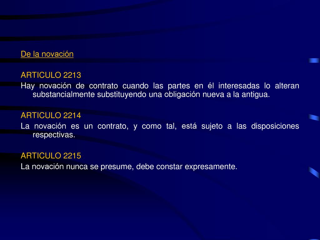 De la novación ARTICULO 2213 Hay novación de contrato cuando las partes en él interesadas lo alteran substancialmente substituyendo una obligación nueva a la antigua.