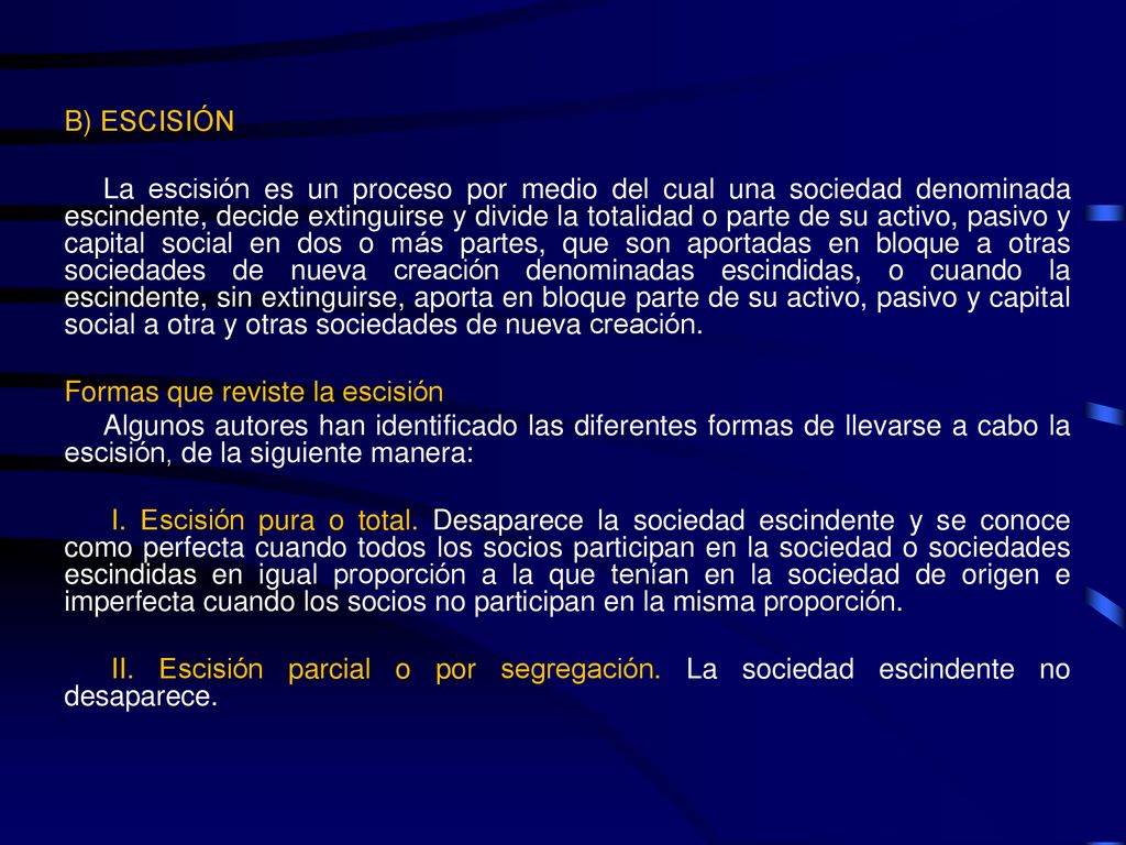 B) ESCISIÓN La escisión es un proceso por medio del cual una sociedad denominada escindente, decide extinguirse y divide la totalidad o parte de su activo, pasivo y capital social en dos o más partes, que son aportadas en bloque a otras sociedades de nueva creación denominadas escindidas, o cuando la escindente, sin extinguirse, aporta en bloque parte de su activo, pasivo y capital social a otra y otras sociedades de nueva creación.