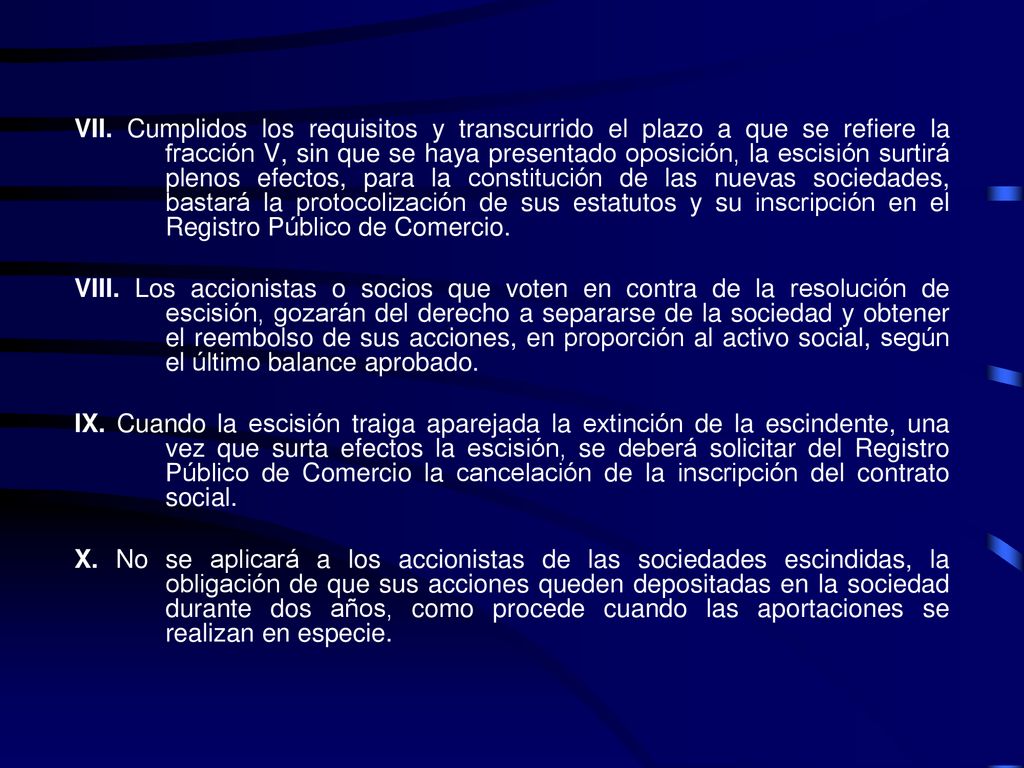 VII. Cumplidos los requisitos y transcurrido el plazo a que se refiere la fracción V, sin que se haya presentado oposición, la escisión surtirá plenos efectos, para la constitución de las nuevas sociedades, bastará la protocolización de sus estatutos y su inscripción en el Registro Público de Comercio.