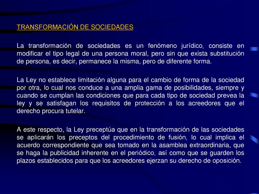 TRANSFORMACIÓN DE SOCIEDADES La transformación de sociedades es un fenómeno jurídico, consiste en modificar el tipo legal de una persona moral, pero sin que exista substitución de persona, es decir, permanece la misma, pero de diferente forma.