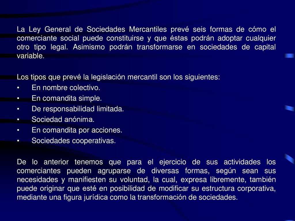 La Ley General de Sociedades Mercantiles prevé seis formas de cómo el comerciante social puede constituirse y que éstas podrán adoptar cualquier otro tipo legal. Asimismo podrán transformarse en sociedades de capital variable.