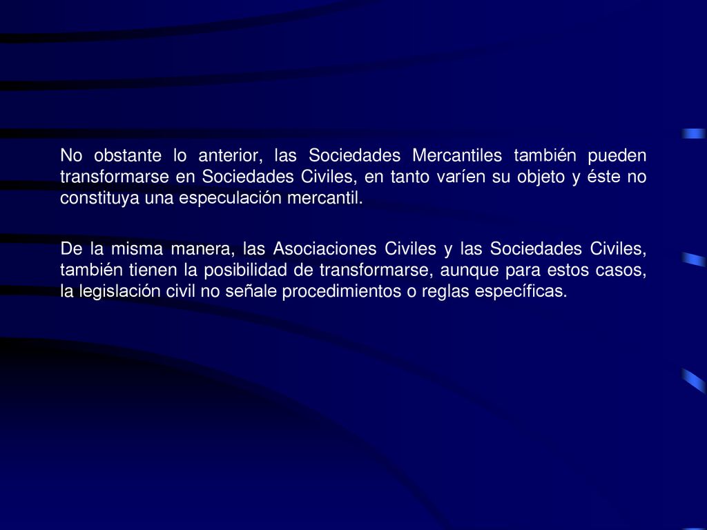 No obstante lo anterior, las Sociedades Mercantiles también pueden transformarse en Sociedades Civiles, en tanto varíen su objeto y éste no constituya una especulación mercantil.