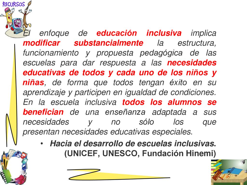 El enfoque de educación inclusiva implica modificar substancialmente la estructura, funcionamiento y propuesta pedagógica de las escuelas para dar respuesta a las necesidades educativas de todos y cada uno de los niños y niñas, de forma que todos tengan éxito en su aprendizaje y participen en igualdad de condiciones. En la escuela inclusiva todos los alumnos se benefician de una enseñanza adaptada a sus necesidades y no sólo los que presentan necesidades educativas especiales.