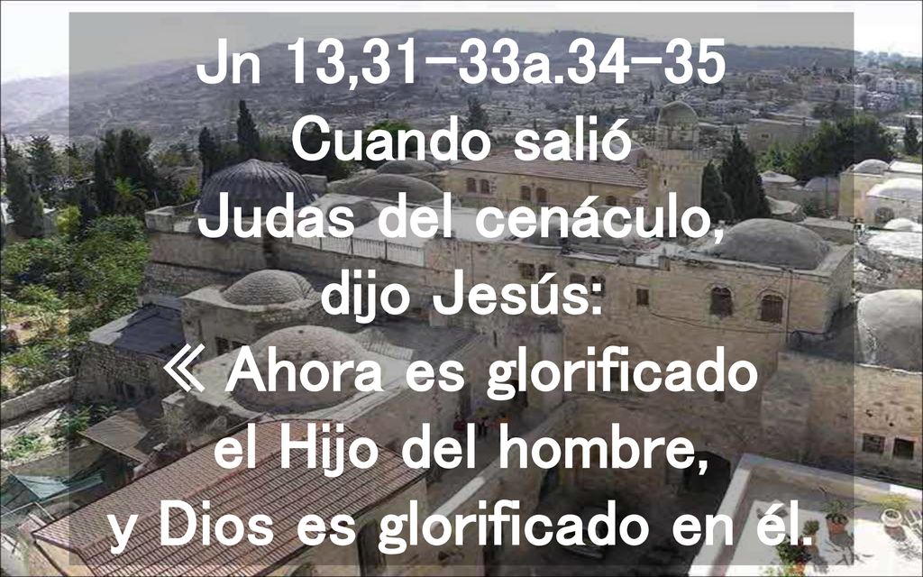 Jn 13,31-33a Cuando salió Judas del cenáculo, dijo Jesús: « Ahora es glorificado el Hijo del hombre, y Dios es glorificado en él.