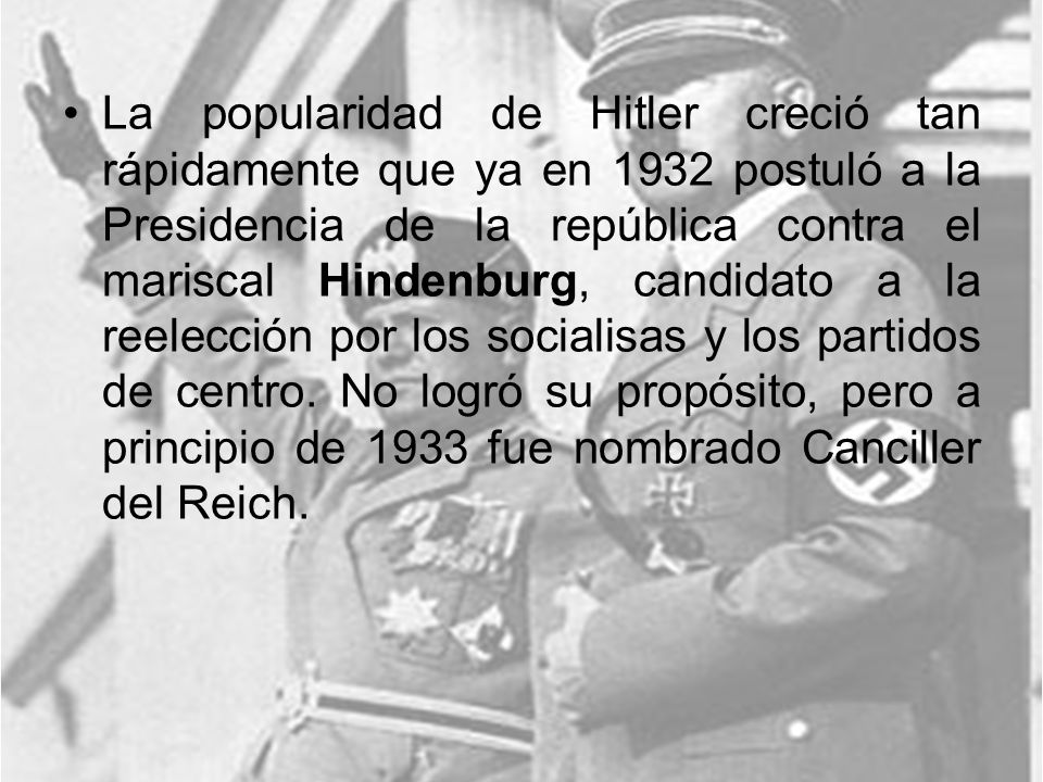 La popularidad de Hitler creció tan rápidamente que ya en 1932 postuló a la Presidencia de la república contra el mariscal Hindenburg, candidato a la reelección por los socialisas y los partidos de centro.