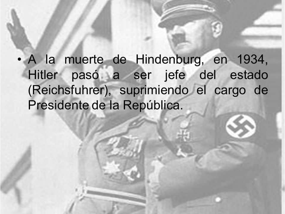 A la muerte de Hindenburg, en 1934, Hitler pasó a ser jefe del estado (Reichsfuhrer), suprimiendo el cargo de Presidente de la República.