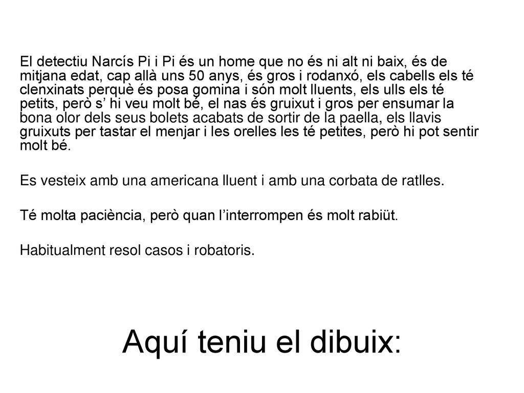 El detectiu Narcís Pi i Pi és un home que no és ni alt ni baix, és de mitjana edat, cap allà uns 50 anys, és gros i rodanxó, els cabells els té clenxinats perquè és posa gomina i són molt lluents, els ulls els té petits, però s’ hi veu molt bé, el nas és gruixut i gros per ensumar la bona olor dels seus bolets acabats de sortir de la paella, els llavis gruixuts per tastar el menjar i les orelles les té petites, però hi pot sentir molt bé.