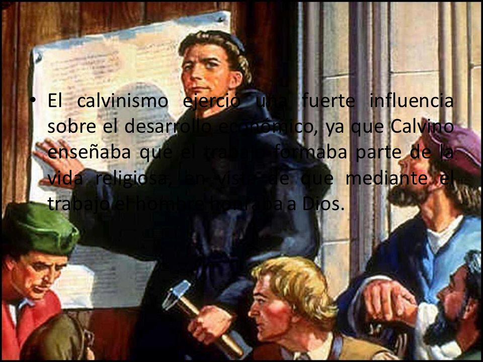 El calvinismo ejerció una fuerte influencia sobre el desarrollo económico, ya que Calvino enseñaba que el trabajo formaba parte de la vida religiosa, en vista de que mediante el trabajo el hombre honraba a Dios.