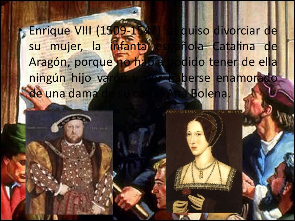 Enrique VIII ( ) se quiso divorciar de su mujer, la infanta española Catalina de Aragón, porque no había podido tener de ella ningún hijo varón y por haberse enamorado de una dama de su corte, Ana Bolena.
