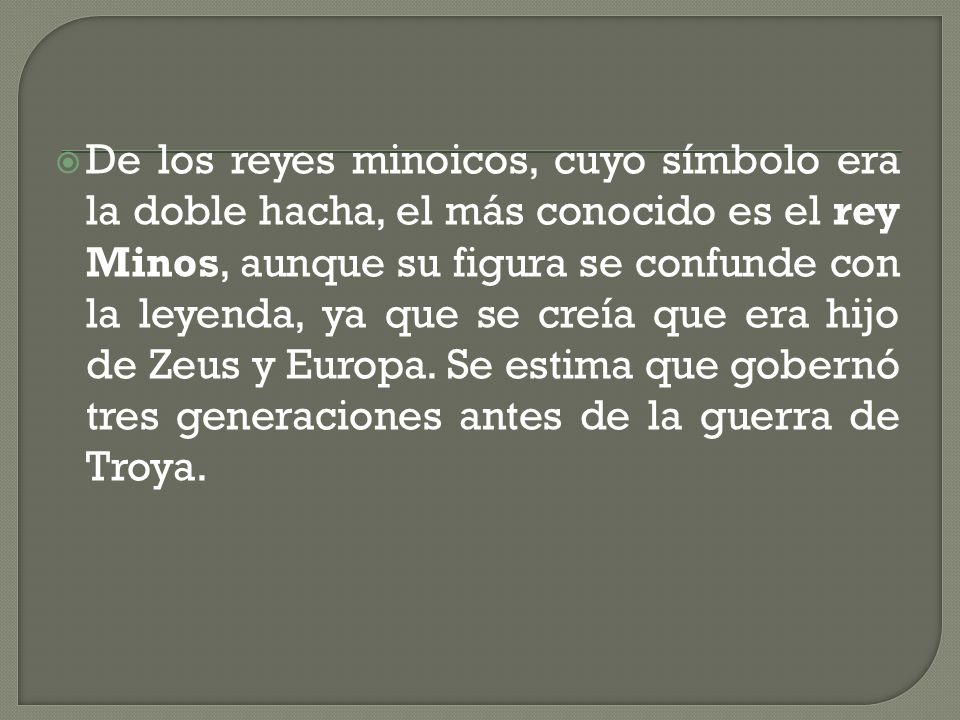 De los reyes minoicos, cuyo símbolo era la doble hacha, el más conocido es el rey Minos, aunque su figura se confunde con la leyenda, ya que se creía que era hijo de Zeus y Europa.