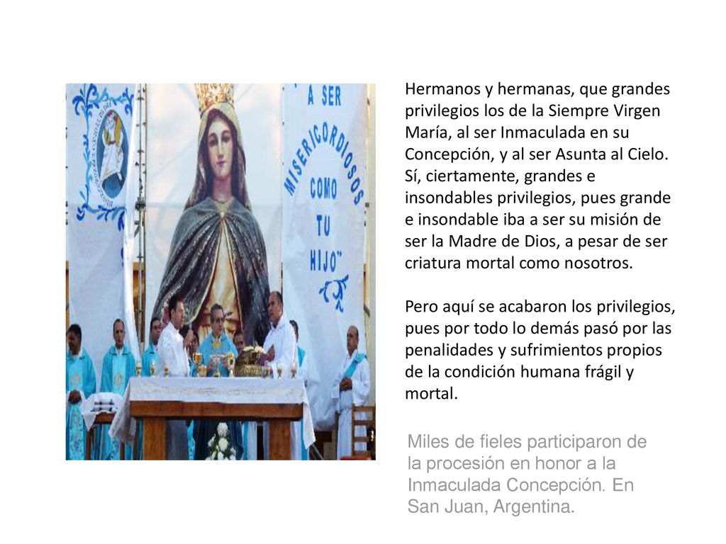 Hermanos y hermanas, que grandes privilegios los de la Siempre Virgen María, al ser Inmaculada en su Concepción, y al ser Asunta al Cielo. Sí, ciertamente, grandes e insondables privilegios, pues grande e insondable iba a ser su misión de ser la Madre de Dios, a pesar de ser criatura mortal como nosotros.