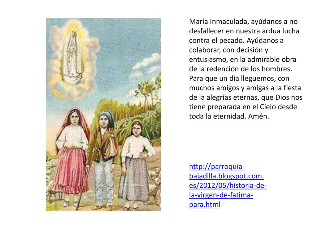 María Inmaculada, ayúdanos a no desfallecer en nuestra ardua lucha contra el pecado. Ayúdanos a colaborar, con decisión y entusiasmo, en la admirable obra de la redención de los hombres. Para que un día lleguemos, con muchos amigos y amigas a la fiesta de la alegrías eternas, que Dios nos tiene preparada en el Cielo desde toda la eternidad. Amén.