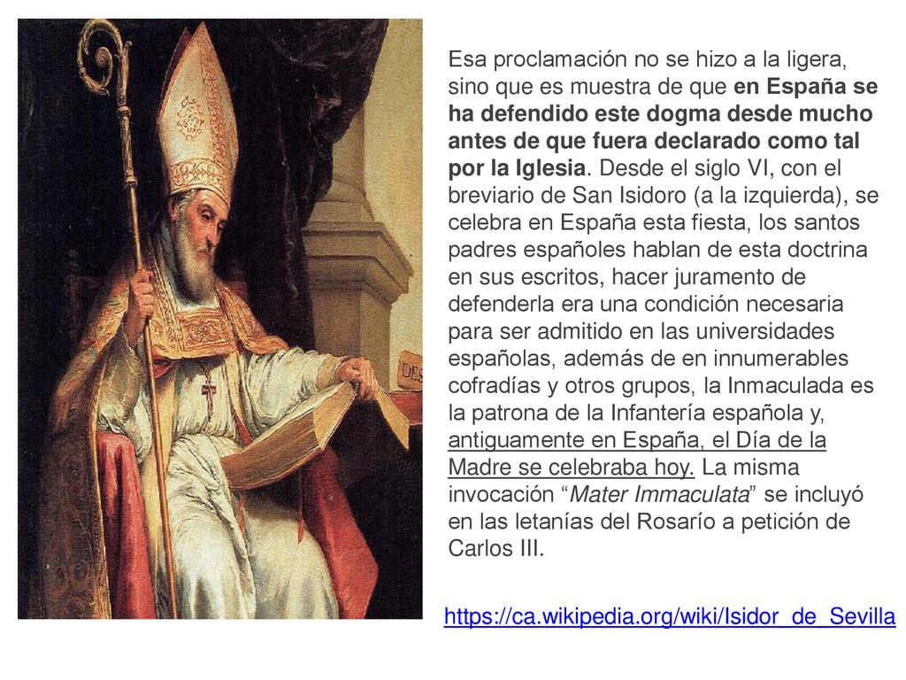 Esa proclamación no se hizo a la ligera, sino que es muestra de que en España se ha defendido este dogma desde mucho antes de que fuera declarado como tal por la Iglesia. Desde el siglo VI, con el breviario de San Isidoro (a la izquierda), se celebra en España esta fiesta, los santos padres españoles hablan de esta doctrina en sus escritos, hacer juramento de defenderla era una condición necesaria para ser admitido en las universidades españolas, además de en innumerables cofradías y otros grupos, la Inmaculada es la patrona de la Infantería española y, antiguamente en España, el Día de la Madre se celebraba hoy. La misma invocación Mater Immaculata se incluyó en las letanías del Rosarío a petición de Carlos III.