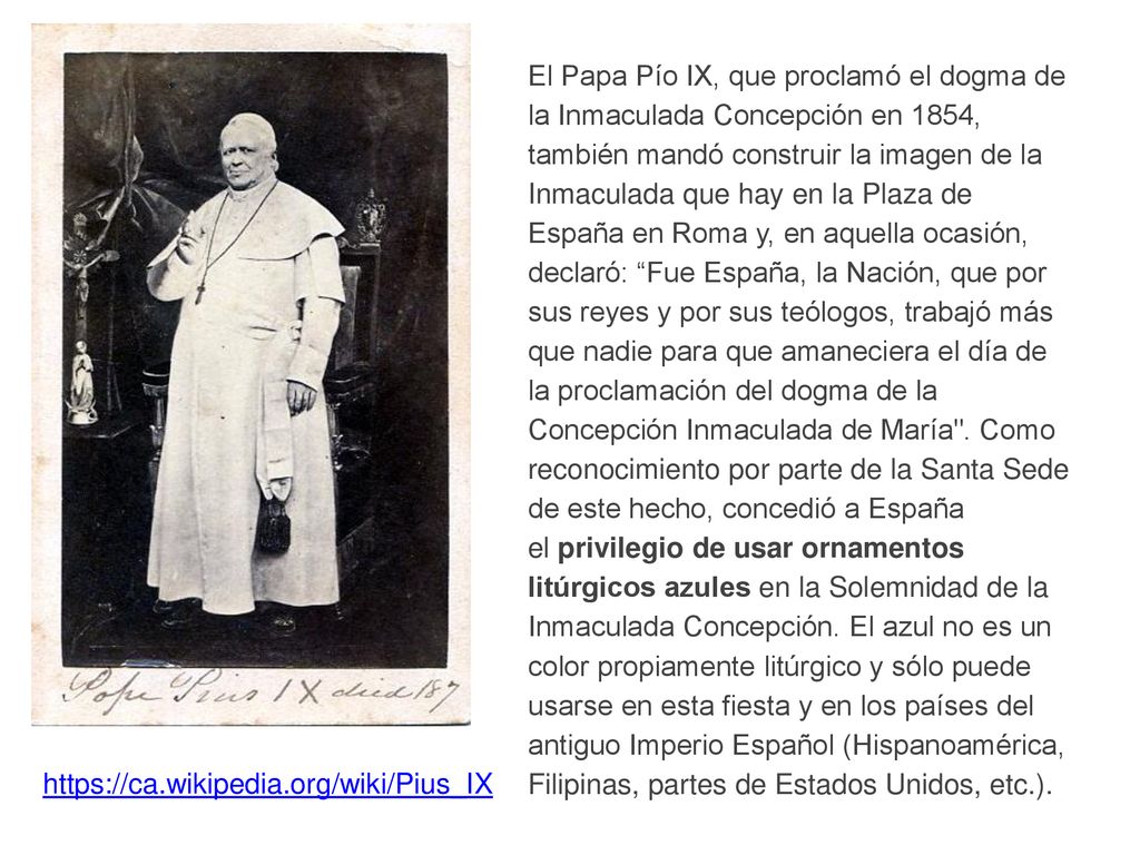El Papa Pío IX, que proclamó el dogma de la Inmaculada Concepción en 1854, también mandó construir la imagen de la Inmaculada que hay en la Plaza de España en Roma y, en aquella ocasión, declaró: Fue España, la Nación, que por sus reyes y por sus teólogos, trabajó más que nadie para que amaneciera el día de la proclamación del dogma de la Concepción Inmaculada de María . Como reconocimiento por parte de la Santa Sede de este hecho, concedió a España el privilegio de usar ornamentos litúrgicos azules en la Solemnidad de la Inmaculada Concepción. El azul no es un color propiamente litúrgico y sólo puede usarse en esta fiesta y en los países del antiguo Imperio Español (Hispanoamérica, Filipinas, partes de Estados Unidos, etc.).