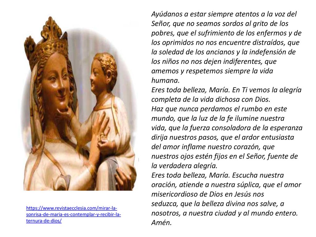 Ayúdanos a estar siempre atentos a la voz del Señor, que no seamos sordos al grito de los pobres, que el sufrimiento de los enfermos y de los oprimidos no nos encuentre distraídos, que la soledad de los ancianos y la indefensión de los niños no nos dejen indiferentes, que amemos y respetemos siempre la vida humana.