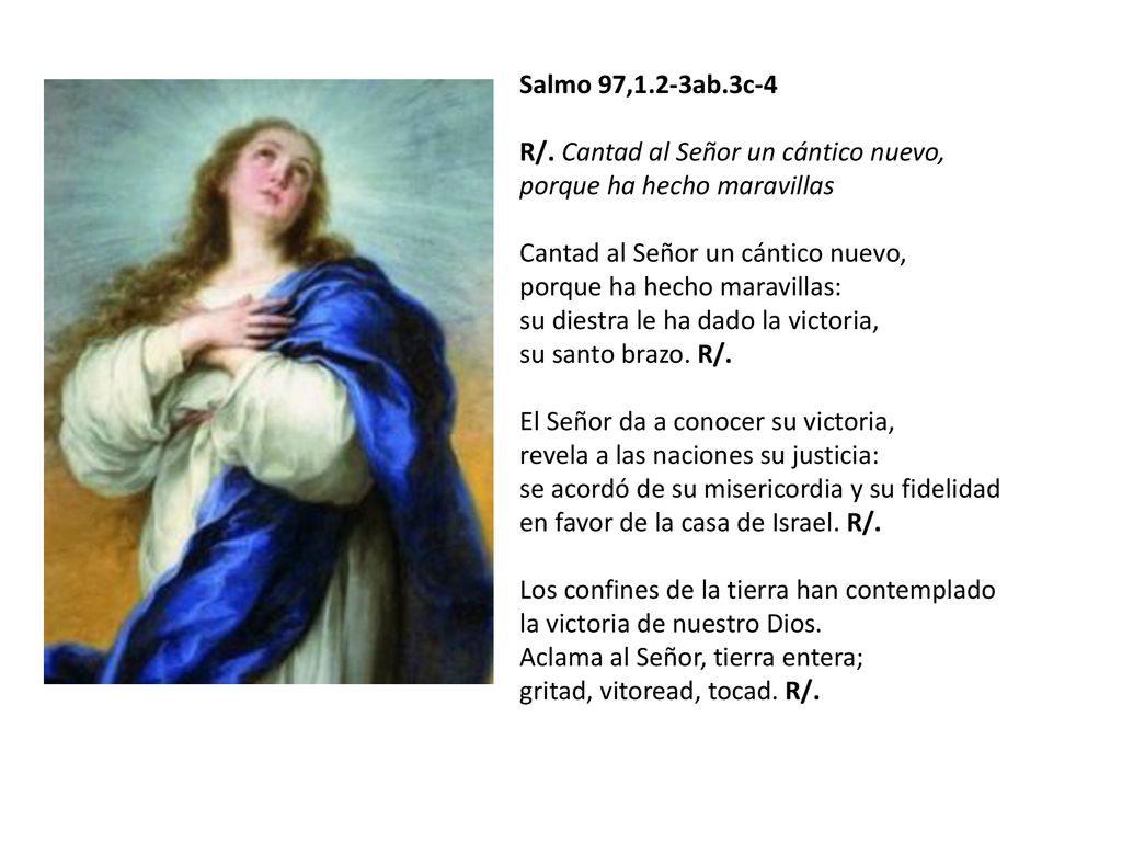 Salmo 97,1.2-3ab.3c-4 R/. Cantad al Señor un cántico nuevo, porque ha hecho maravillas Cantad al Señor un cántico nuevo, porque ha hecho maravillas: su diestra le ha dado la victoria, su santo brazo. R/.