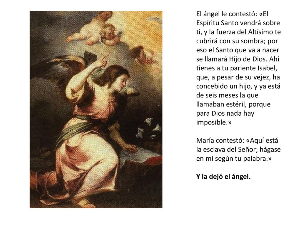 El ángel le contestó: «El Espíritu Santo vendrá sobre ti, y la fuerza del Altísimo te cubrirá con su sombra; por eso el Santo que va a nacer se llamará Hijo de Dios. Ahí tienes a tu pariente Isabel, que, a pesar de su vejez, ha concebido un hijo, y ya está de seis meses la que llamaban estéril, porque para Dios nada hay imposible.»