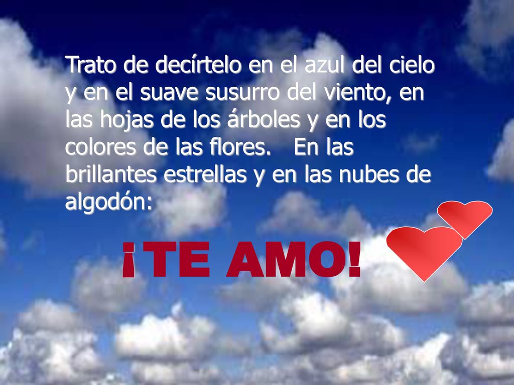 Trato de decírtelo en el azul del cielo y en el suave susurro del viento, en las hojas de los árboles y en los colores de las flores. En las brillantes estrellas y en las nubes de algodón: