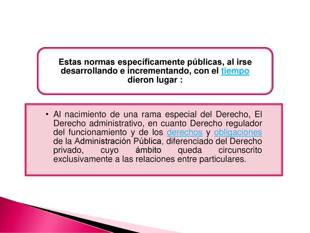 Al nacimiento de una rama especial del Derecho, El Derecho administrativo, en cuanto Derecho regulador del funcionamiento y de los derechos y obligaciones de la Administración Pública, diferenciado del Derecho privado, cuyo ámbito queda circunscrito exclusivamente a las relaciones entre particulares.