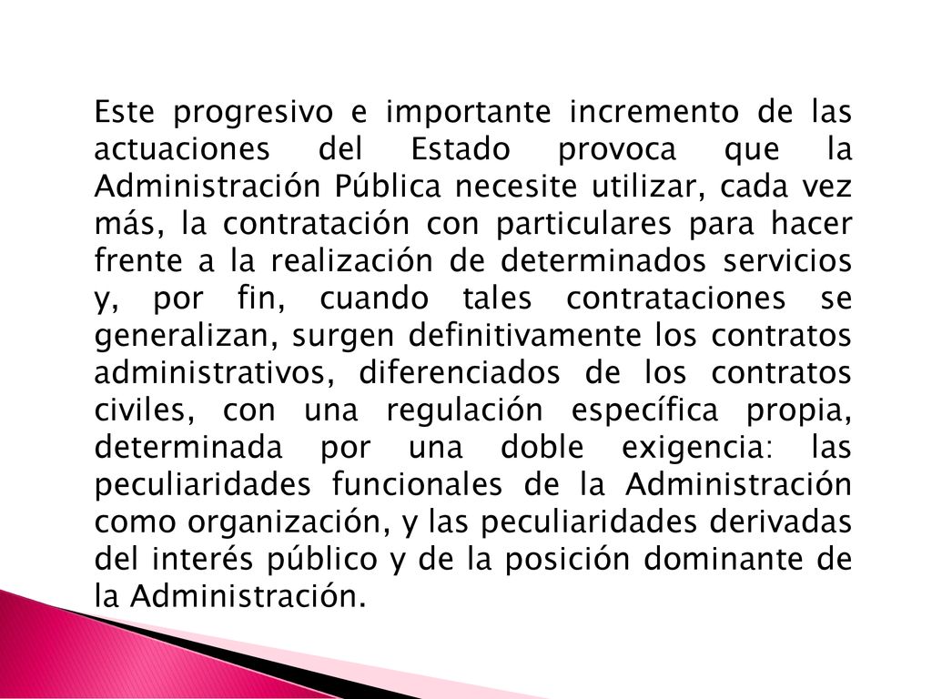 Este progresivo e importante incremento de las actuaciones del Estado provoca que la Administración Pública necesite utilizar, cada vez más, la contratación con particulares para hacer frente a la realización de determinados servicios y, por fin, cuando tales contrataciones se generalizan, surgen definitivamente los contratos administrativos, diferenciados de los contratos civiles, con una regulación específica propia, determinada por una doble exigencia: las peculiaridades funcionales de la Administración como organización, y las peculiaridades derivadas del interés público y de la posición dominante de la Administración.