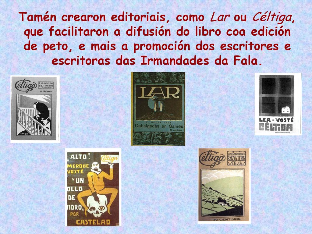 Tamén crearon editoriais, como Lar ou Céltiga, que facilitaron a difusión do libro coa edición de peto, e mais a promoción dos escritores e escritoras das Irmandades da Fala.