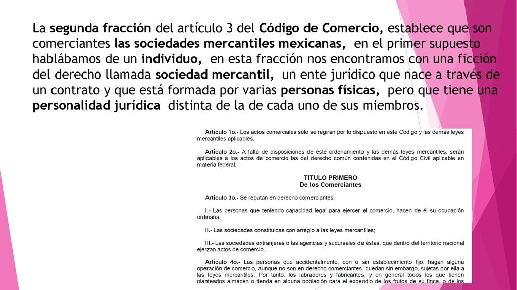 La segunda fracción del artículo 3 del Código de Comercio, establece que son comerciantes las sociedades mercantiles mexicanas, en el primer supuesto hablábamos de un individuo, en esta fracción nos encontramos con una ficción del derecho llamada sociedad mercantil, un ente jurídico que nace a través de un contrato y que está formada por varias personas físicas, pero que tiene una personalidad jurídica distinta de la de cada uno de sus miembros.