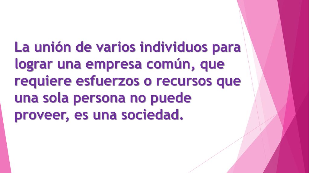 La unión de varios individuos para lograr una empresa común, que requiere esfuerzos o recursos que una sola persona no puede proveer, es una sociedad.