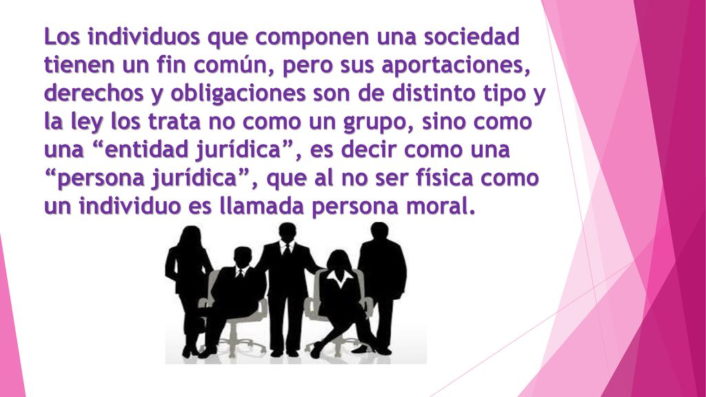 Los individuos que componen una sociedad tienen un fin común, pero sus aportaciones, derechos y obligaciones son de distinto tipo y la ley los trata no como un grupo, sino como una entidad jurídica , es decir como una persona jurídica , que al no ser física como un individuo es llamada persona moral.