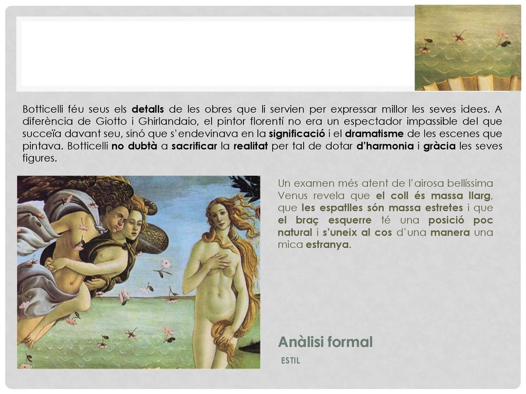 Botticelli féu seus els detalls de les obres que li servien per expressar millor les seves idees. A diferència de Giotto i Ghirlandaio, el pintor florentí no era un espectador impassible del que succeïa davant seu, sinó que s’endevinava en la significació i el dramatisme de les escenes que pintava. Botticelli no dubtà a sacrificar la realitat per tal de dotar d’harmonia i gràcia les seves figures.