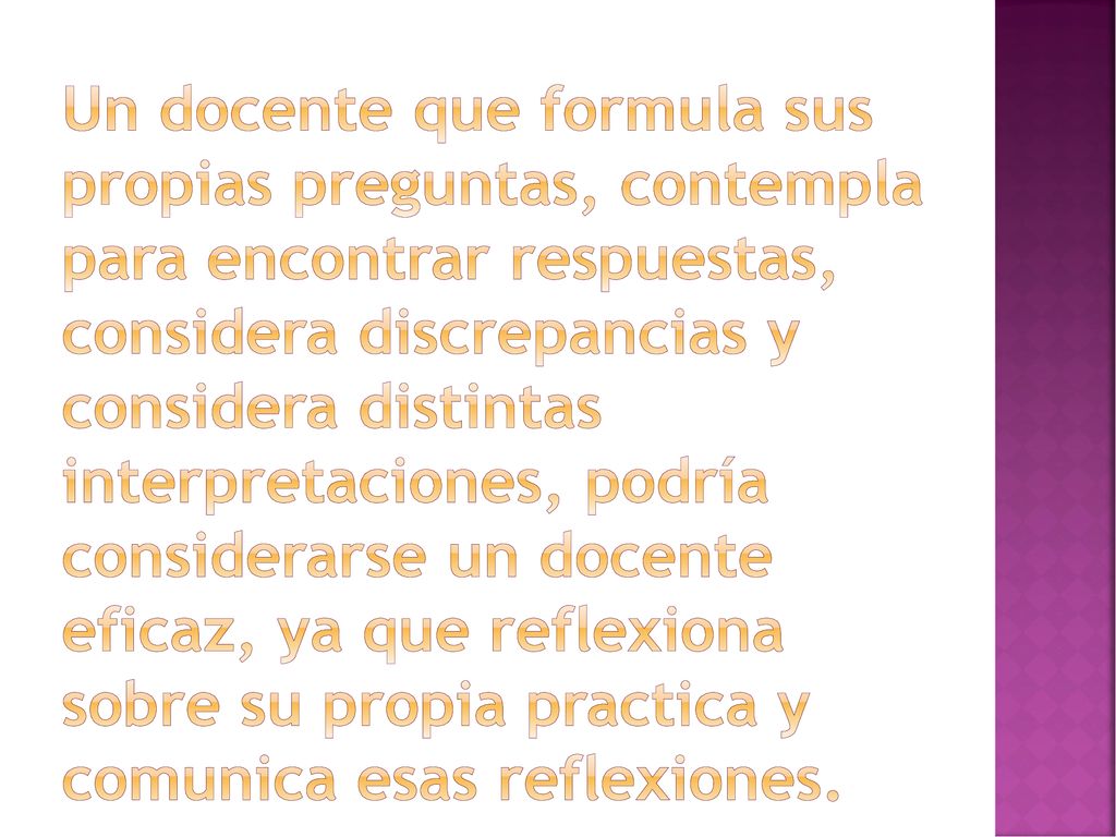 Un docente que formula sus propias preguntas, contempla para encontrar respuestas, considera discrepancias y considera distintas interpretaciones, podría considerarse un docente eficaz, ya que reflexiona sobre su propia practica y comunica esas reflexiones.